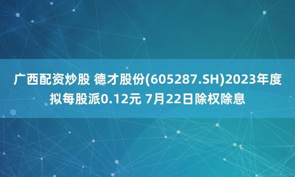 广西配资炒股 德才股份(605287.SH)2023年度拟每股派0.12元 7月22日除权除息